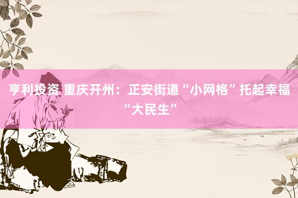 亨利投资 重庆开州：正安街道“小网格”托起幸福“大民生”