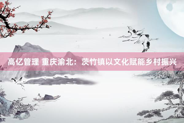 高亿管理 重庆渝北：茨竹镇以文化赋能乡村振兴
