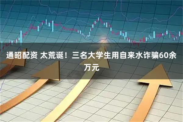 通昭配资 太荒诞！三名大学生用自来水诈骗60余万元