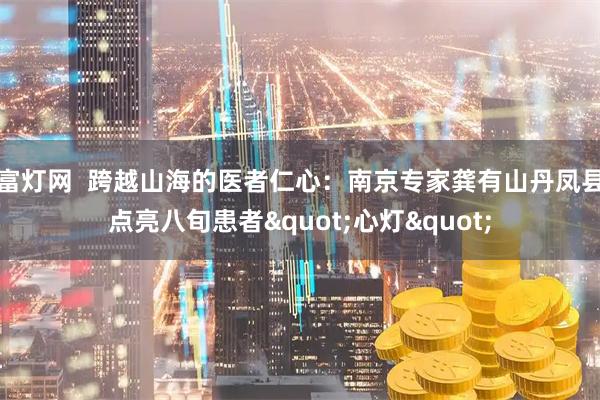 富灯网  跨越山海的医者仁心：南京专家龚有山丹凤县点亮八旬患者&quot;心灯&quot;