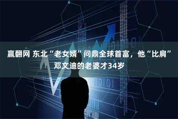 赢翻网 东北“老女婿”问鼎全球首富，他“比肩”邓文迪的老婆才34岁