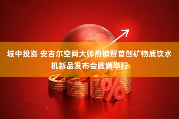 城中投资 安吉尔空间大师热销暨首创矿物质饮水机新品发布会圆满举行