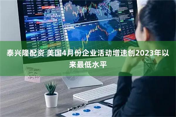 泰兴隆配资 美国4月份企业活动增速创2023年以来最低水平