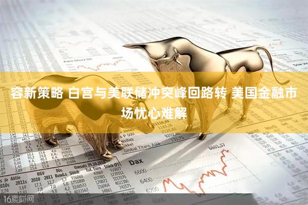 容新策略 白宫与美联储冲突峰回路转 美国金融市场忧心难解