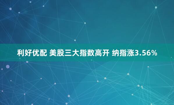 利好优配 美股三大指数高开 纳指涨3.56%