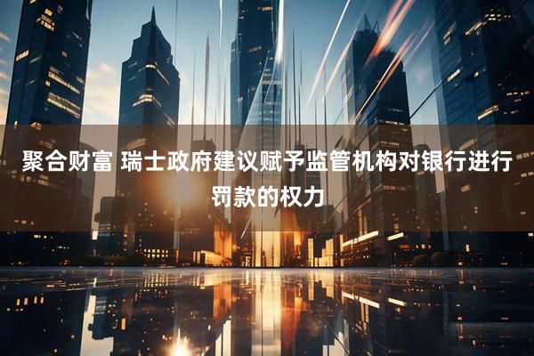 聚合财富 瑞士政府建议赋予监管机构对银行进行罚款的权力