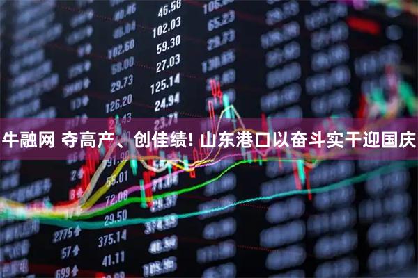 牛融网 夺高产、创佳绩! 山东港口以奋斗实干迎国庆