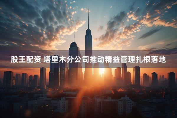 股王配资 塔里木分公司推动精益管理扎根落地