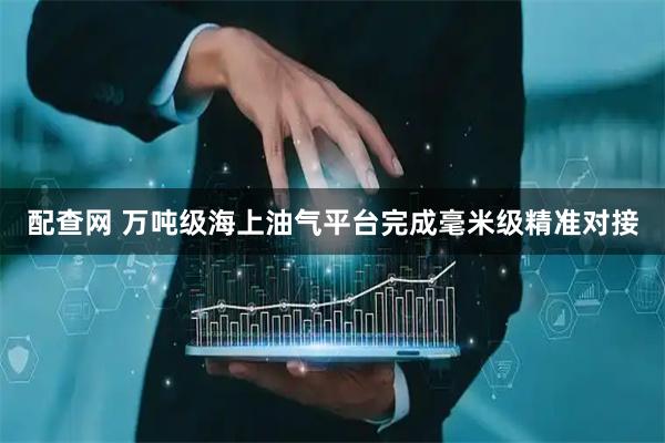 配查网 万吨级海上油气平台完成毫米级精准对接
