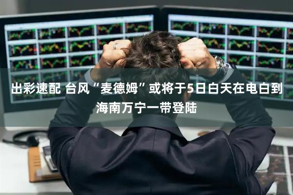 出彩速配 台风“麦德姆”或将于5日白天在电白到海南万宁一带登陆