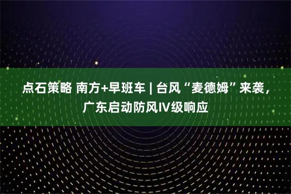 点石策略 南方+早班车 | 台风“麦德姆”来袭，广东启动防风Ⅳ级响应