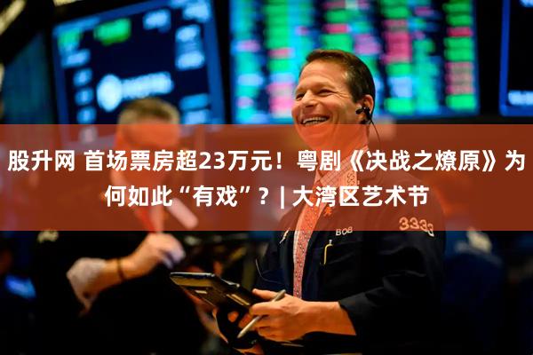 股升网 首场票房超23万元！粤剧《决战之燎原》为何如此“有戏”？| 大湾区艺术节