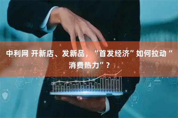 中利网 开新店、发新品，“首发经济”如何拉动“消费热力”？