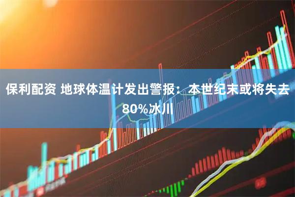 保利配资 地球体温计发出警报：本世纪末或将失去80%冰川