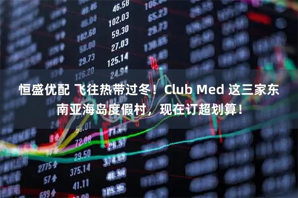 恒盛优配 飞往热带过冬！Club Med 这三家东南亚海岛度假村，现在订超划算！