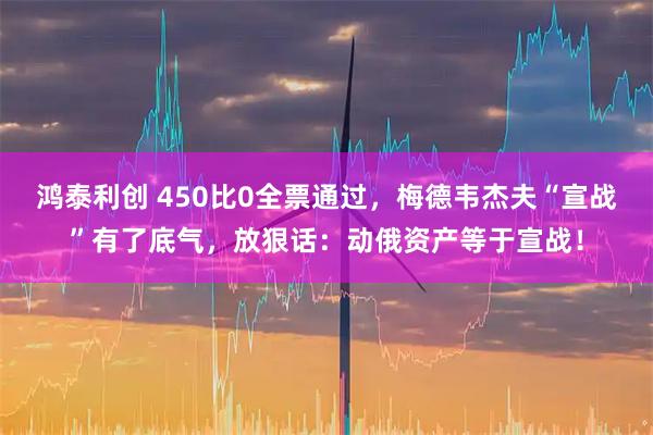鸿泰利创 450比0全票通过,梅德韦杰夫“宣战”有了底气,放狠话:动俄资产等于宣战!
