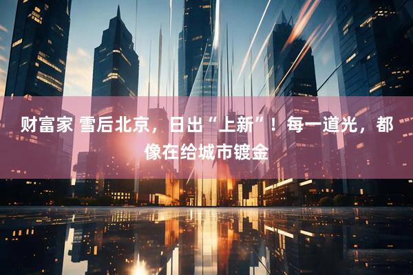 财富家 雪后北京，日出“上新”！每一道光，都像在给城市镀金