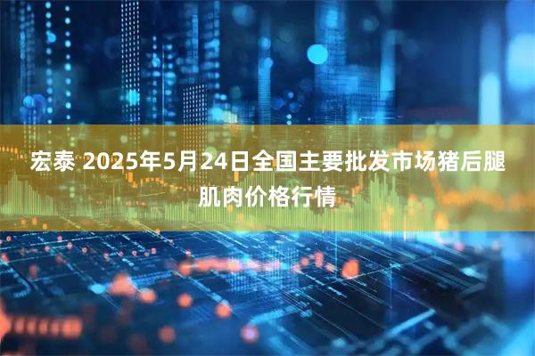 宏泰 2025年5月24日全国主要批发市场猪后腿肌肉价格行情