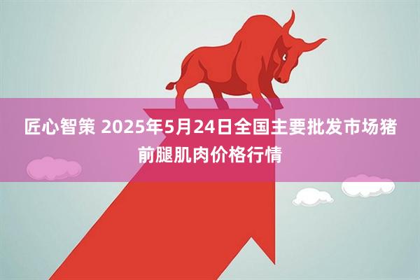 匠心智策 2025年5月24日全国主要批发市场猪前腿肌肉价格行情