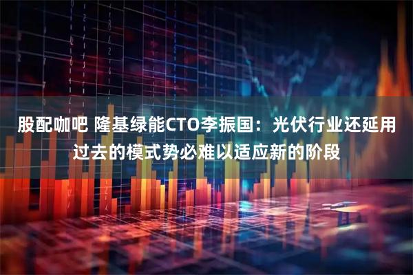 股配咖吧 隆基绿能CTO李振国:光伏行业还延用过去的模式势必难以适应新的阶段