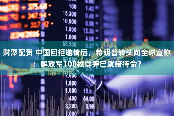 财聚配资 中国回拒邀请后,特朗普转头向全球宣称:解放军100枚导弹已就绪待命?