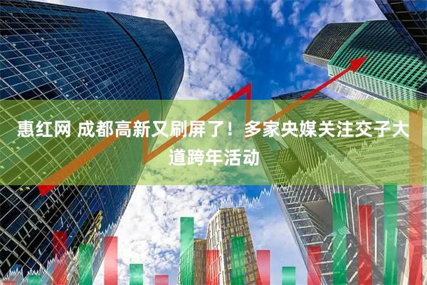惠红网 成都高新又刷屏了！多家央媒关注交子大道跨年活动
