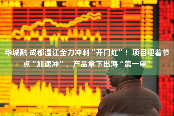 华城融 成都温江全力冲刺“开门红”!项目迎着节点“加速冲”、产品拿下出海“第一单”