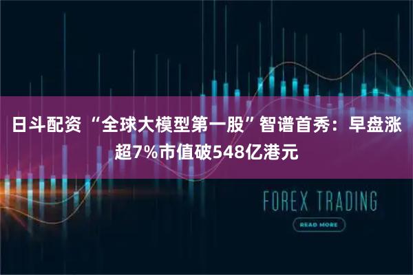 日斗配资 “全球大模型第一股”智谱首秀：早盘涨超7%市值破548亿港元