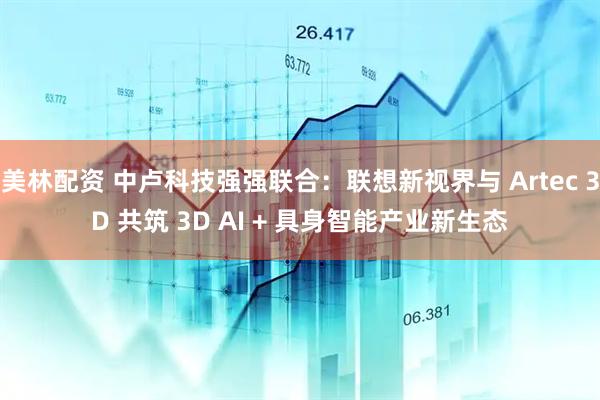 美林配资 中卢科技强强联合：联想新视界与 Artec 3D 共筑 3D AI + 具身智能产业新生态