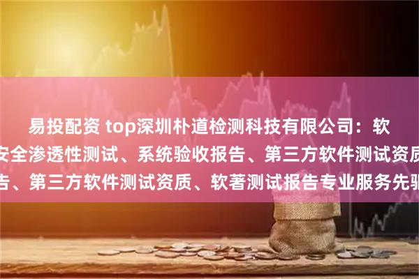 易投配资 top深圳朴道检测科技有限公司：软件项目验收测试报告、安全渗透性测试、系统验收报告、第三方软件测试资质、软著测试报告专业服务先驱者