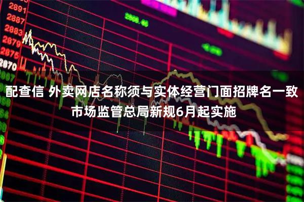 配查信 外卖网店名称须与实体经营门面招牌名一致 市场监管总局新规6月起实施