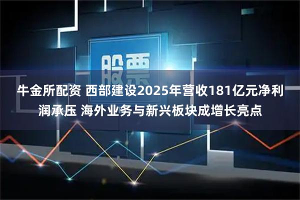 牛金所配资 西部建设2025年营收181亿元净利润承压 海外业务与新兴板块成增长亮点