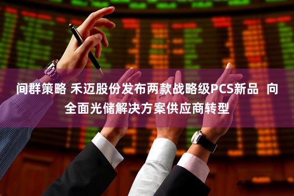 间群策略 禾迈股份发布两款战略级PCS新品  向全面光储解决方案供应商转型